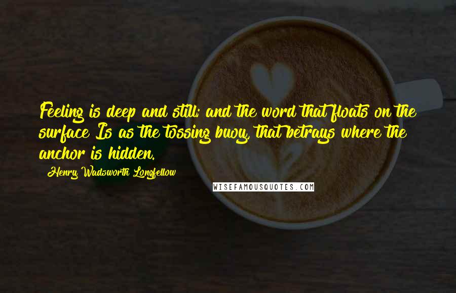 Henry Wadsworth Longfellow Quotes: Feeling is deep and still; and the word that floats on the surface Is as the tossing buoy, that betrays where the anchor is hidden.