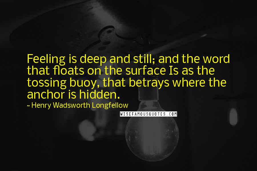 Henry Wadsworth Longfellow Quotes: Feeling is deep and still; and the word that floats on the surface Is as the tossing buoy, that betrays where the anchor is hidden.