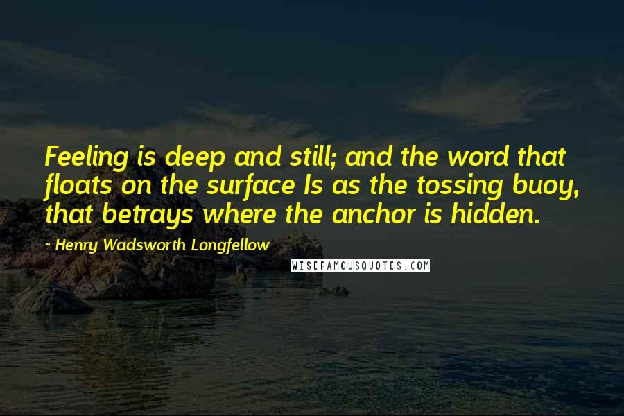 Henry Wadsworth Longfellow Quotes: Feeling is deep and still; and the word that floats on the surface Is as the tossing buoy, that betrays where the anchor is hidden.