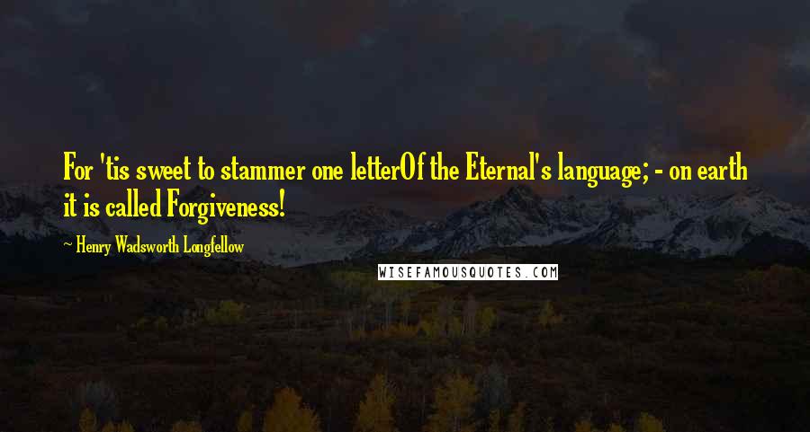 Henry Wadsworth Longfellow Quotes: For 'tis sweet to stammer one letterOf the Eternal's language; - on earth it is called Forgiveness!