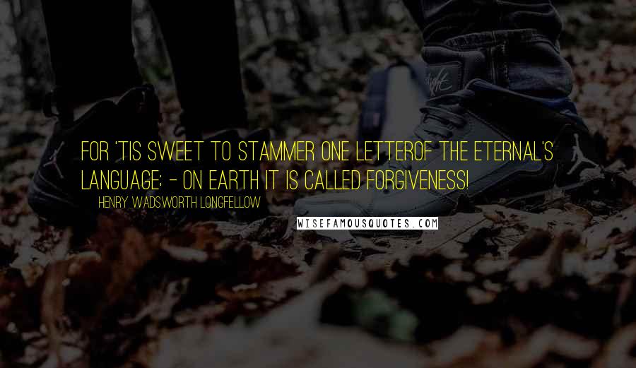 Henry Wadsworth Longfellow Quotes: For 'tis sweet to stammer one letterOf the Eternal's language; - on earth it is called Forgiveness!