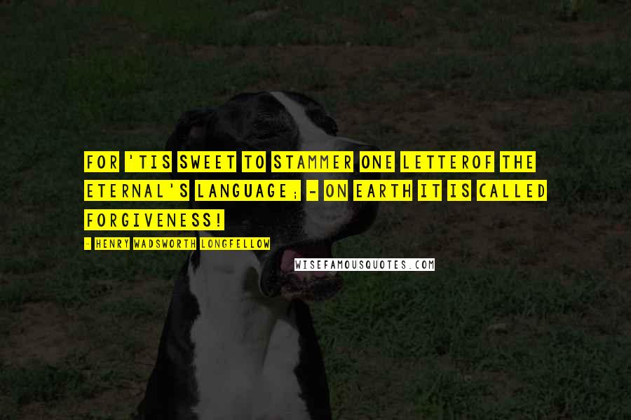 Henry Wadsworth Longfellow Quotes: For 'tis sweet to stammer one letterOf the Eternal's language; - on earth it is called Forgiveness!