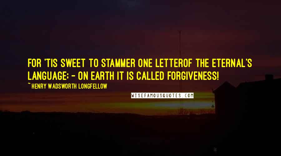 Henry Wadsworth Longfellow Quotes: For 'tis sweet to stammer one letterOf the Eternal's language; - on earth it is called Forgiveness!