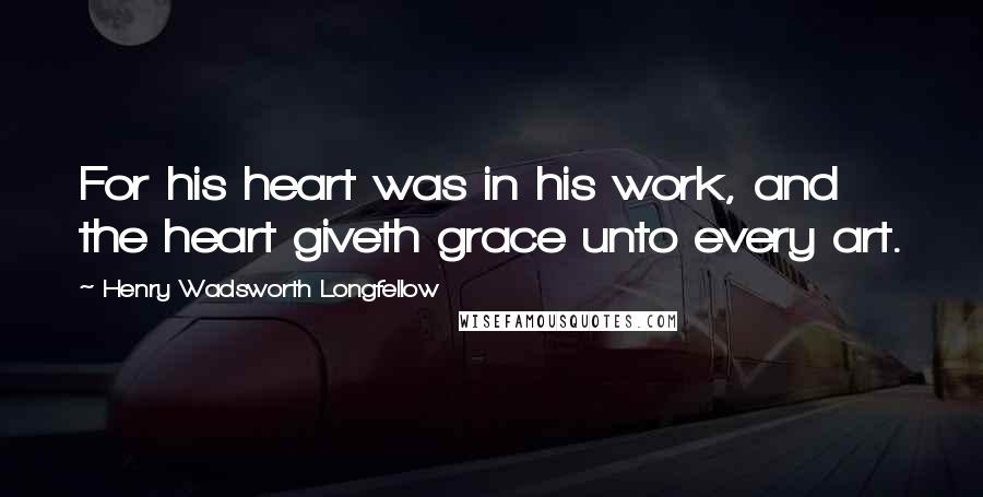 Henry Wadsworth Longfellow Quotes: For his heart was in his work, and the heart giveth grace unto every art.