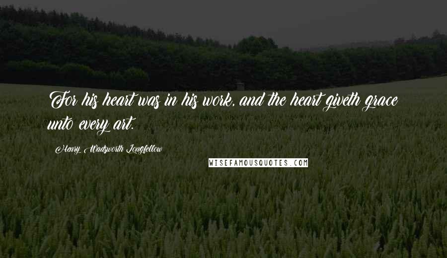 Henry Wadsworth Longfellow Quotes: For his heart was in his work, and the heart giveth grace unto every art.