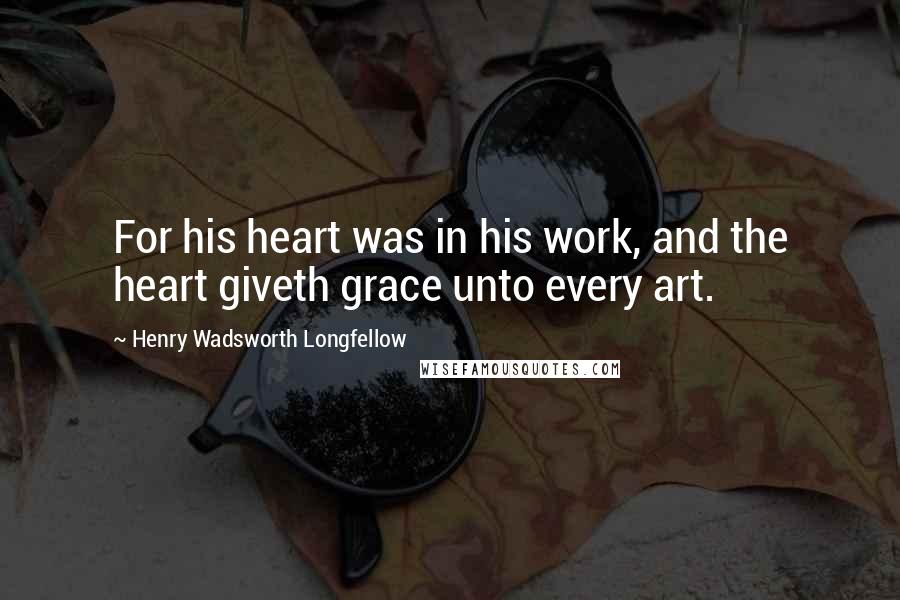 Henry Wadsworth Longfellow Quotes: For his heart was in his work, and the heart giveth grace unto every art.