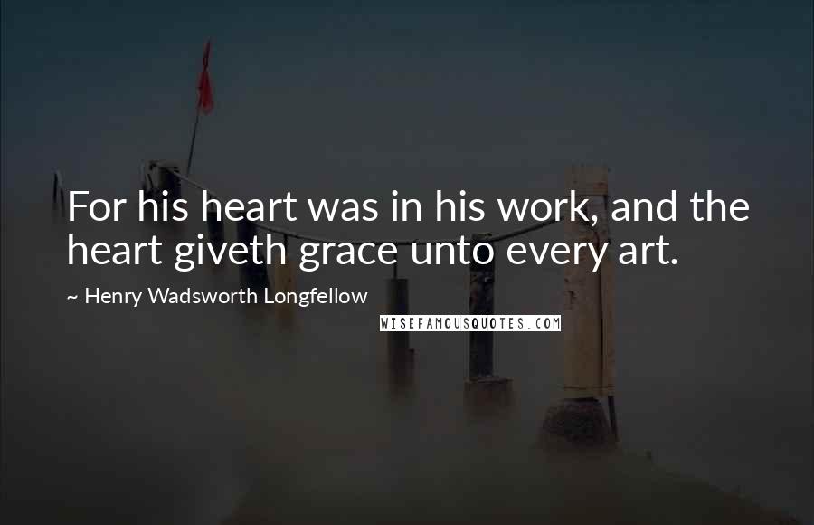 Henry Wadsworth Longfellow Quotes: For his heart was in his work, and the heart giveth grace unto every art.