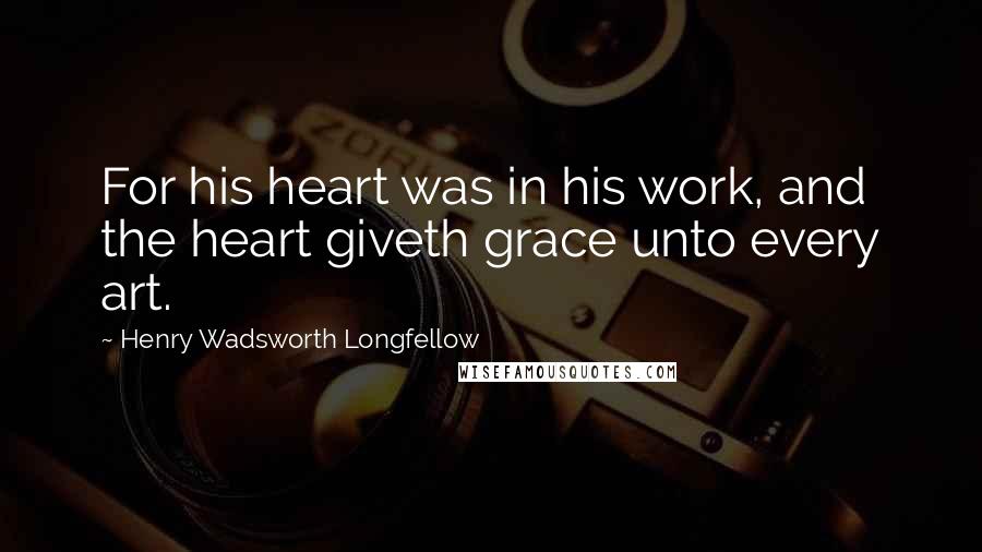 Henry Wadsworth Longfellow Quotes: For his heart was in his work, and the heart giveth grace unto every art.