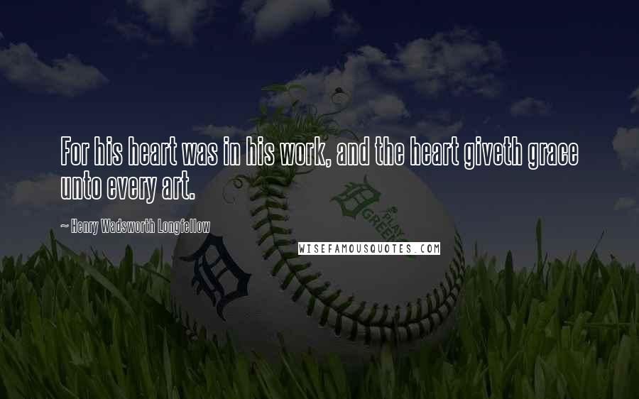 Henry Wadsworth Longfellow Quotes: For his heart was in his work, and the heart giveth grace unto every art.