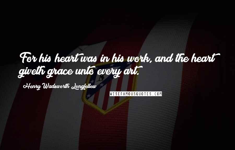 Henry Wadsworth Longfellow Quotes: For his heart was in his work, and the heart giveth grace unto every art.