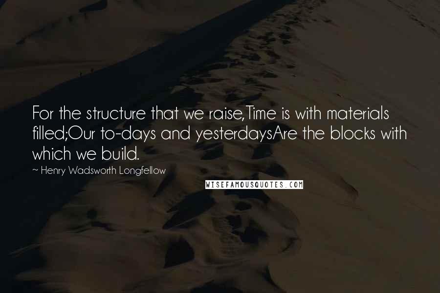 Henry Wadsworth Longfellow Quotes: For the structure that we raise,Time is with materials filled;Our to-days and yesterdaysAre the blocks with which we build.