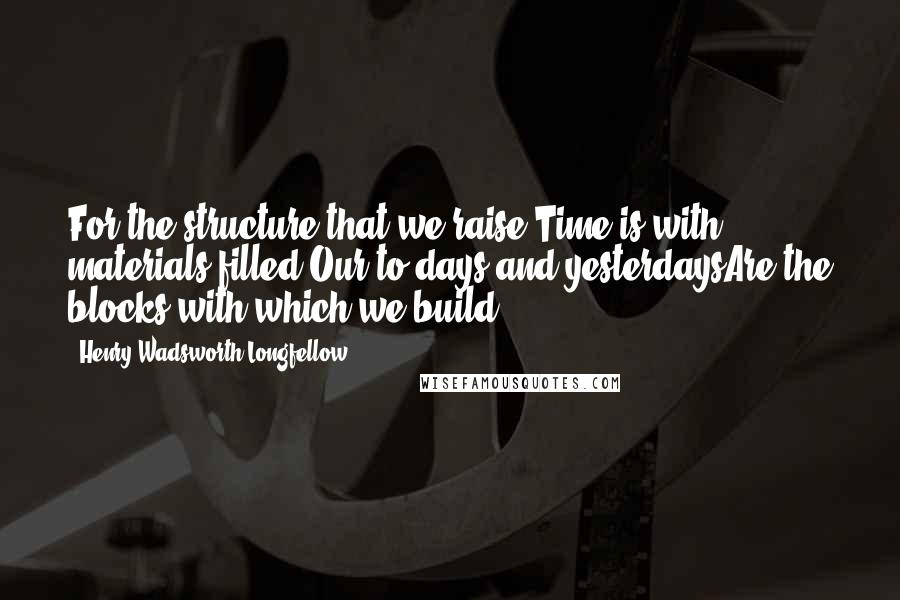 Henry Wadsworth Longfellow Quotes: For the structure that we raise,Time is with materials filled;Our to-days and yesterdaysAre the blocks with which we build.