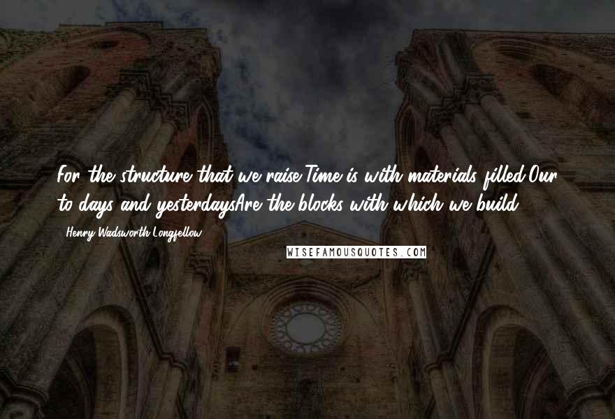 Henry Wadsworth Longfellow Quotes: For the structure that we raise,Time is with materials filled;Our to-days and yesterdaysAre the blocks with which we build.
