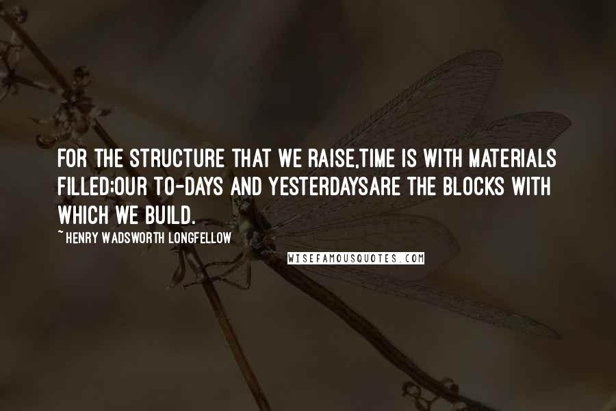 Henry Wadsworth Longfellow Quotes: For the structure that we raise,Time is with materials filled;Our to-days and yesterdaysAre the blocks with which we build.