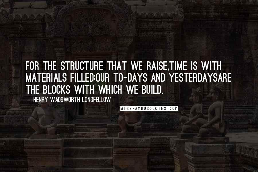 Henry Wadsworth Longfellow Quotes: For the structure that we raise,Time is with materials filled;Our to-days and yesterdaysAre the blocks with which we build.