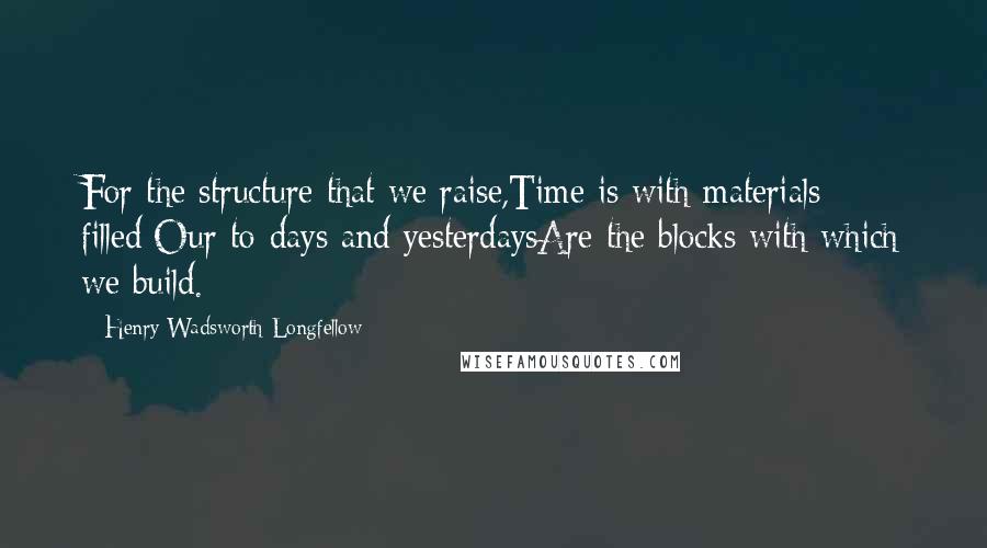 Henry Wadsworth Longfellow Quotes: For the structure that we raise,Time is with materials filled;Our to-days and yesterdaysAre the blocks with which we build.