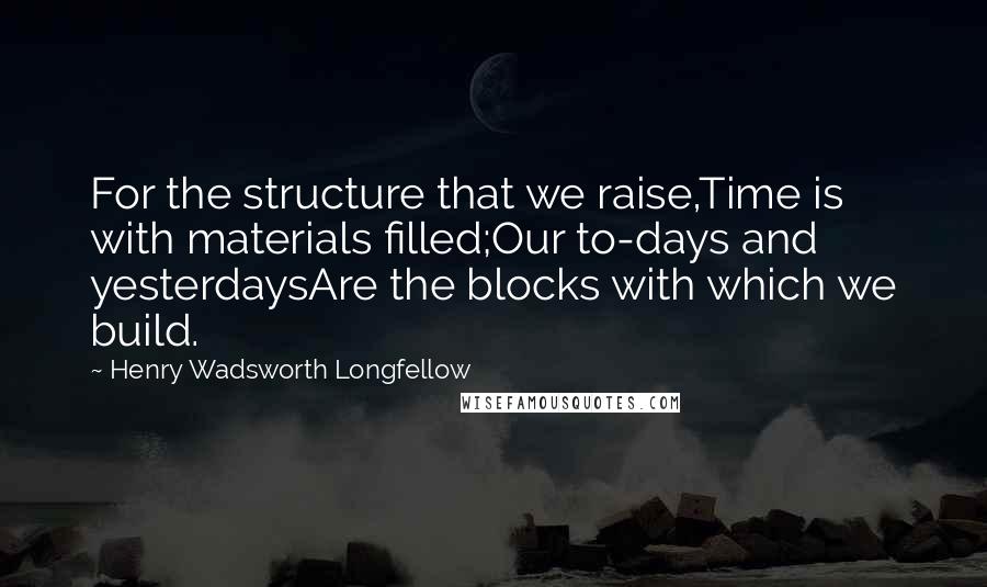 Henry Wadsworth Longfellow Quotes: For the structure that we raise,Time is with materials filled;Our to-days and yesterdaysAre the blocks with which we build.