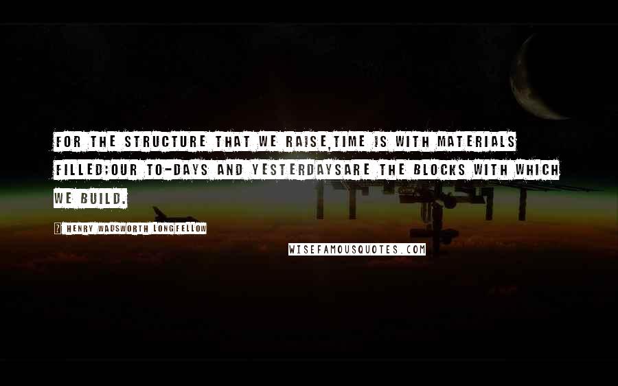 Henry Wadsworth Longfellow Quotes: For the structure that we raise,Time is with materials filled;Our to-days and yesterdaysAre the blocks with which we build.