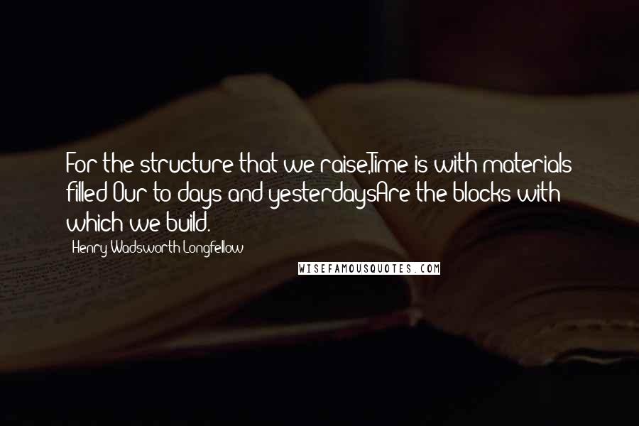 Henry Wadsworth Longfellow Quotes: For the structure that we raise,Time is with materials filled;Our to-days and yesterdaysAre the blocks with which we build.