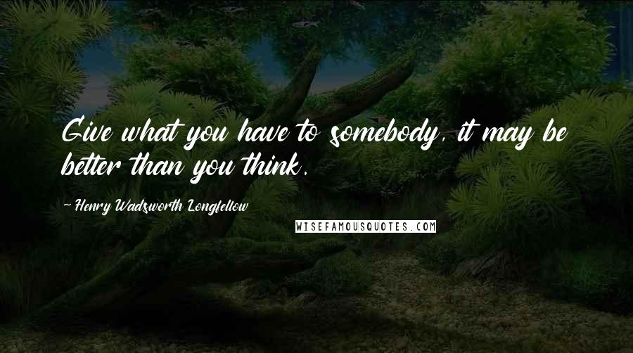 Henry Wadsworth Longfellow Quotes: Give what you have to somebody, it may be better than you think.