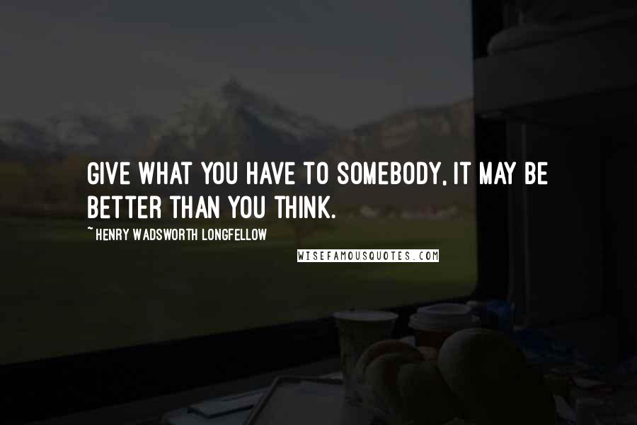 Henry Wadsworth Longfellow Quotes: Give what you have to somebody, it may be better than you think.