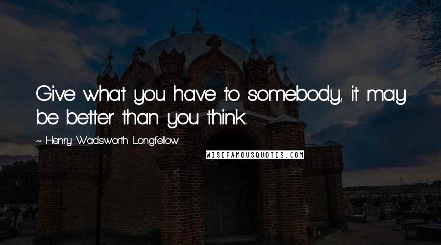 Henry Wadsworth Longfellow Quotes: Give what you have to somebody, it may be better than you think.