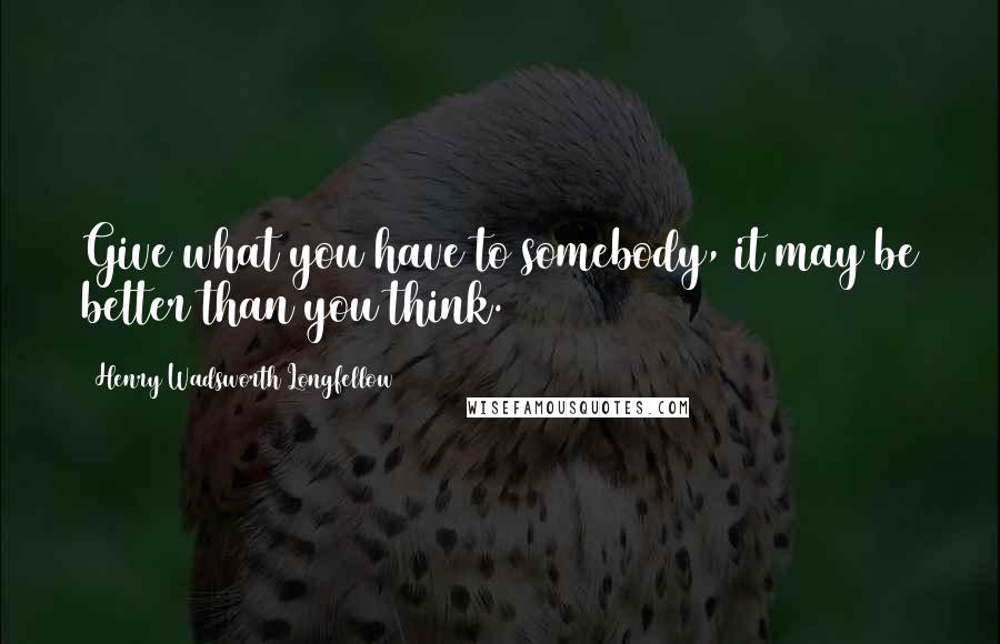 Henry Wadsworth Longfellow Quotes: Give what you have to somebody, it may be better than you think.