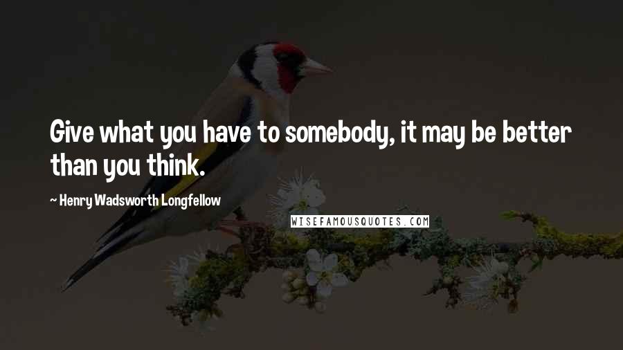 Henry Wadsworth Longfellow Quotes: Give what you have to somebody, it may be better than you think.