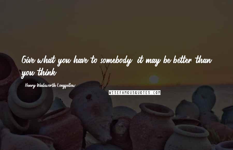 Henry Wadsworth Longfellow Quotes: Give what you have to somebody, it may be better than you think.