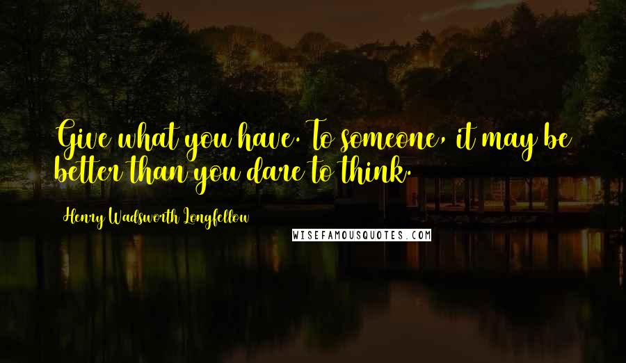 Henry Wadsworth Longfellow Quotes: Give what you have. To someone, it may be better than you dare to think.