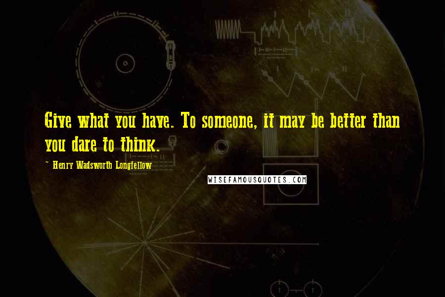 Henry Wadsworth Longfellow Quotes: Give what you have. To someone, it may be better than you dare to think.