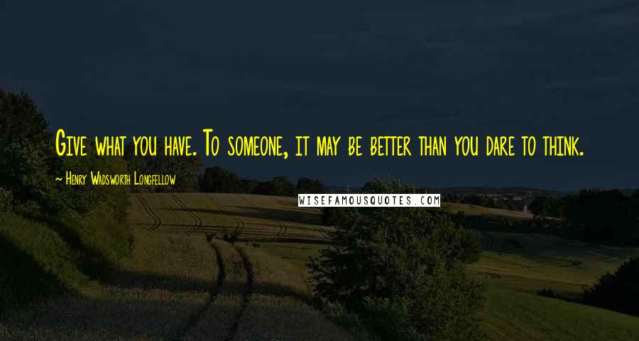 Henry Wadsworth Longfellow Quotes: Give what you have. To someone, it may be better than you dare to think.