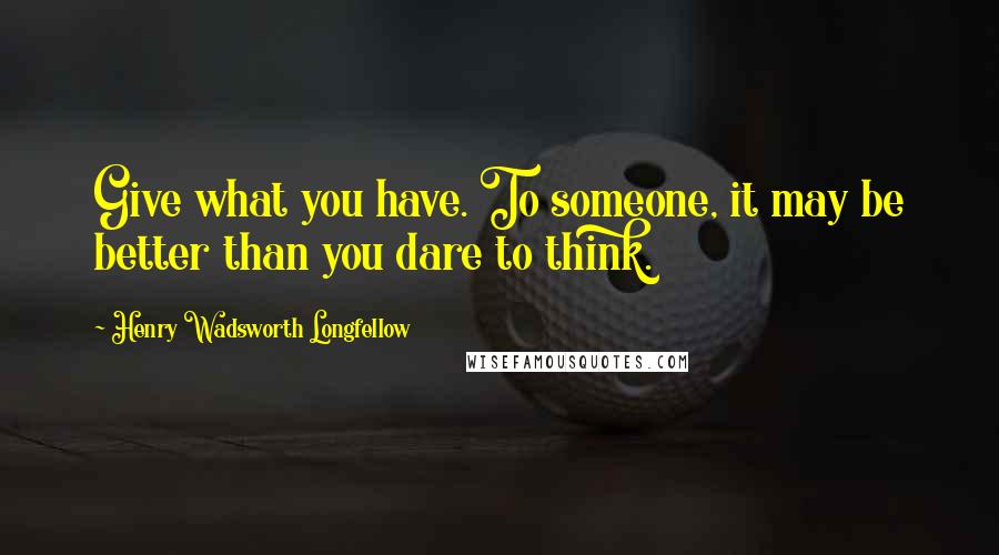 Henry Wadsworth Longfellow Quotes: Give what you have. To someone, it may be better than you dare to think.