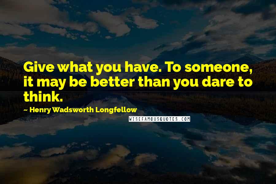 Henry Wadsworth Longfellow Quotes: Give what you have. To someone, it may be better than you dare to think.