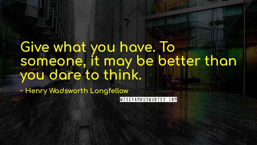 Henry Wadsworth Longfellow Quotes: Give what you have. To someone, it may be better than you dare to think.