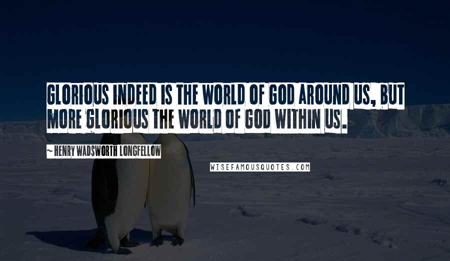 Henry Wadsworth Longfellow Quotes: Glorious indeed is the world of God around us, but more glorious the world of God within us.
