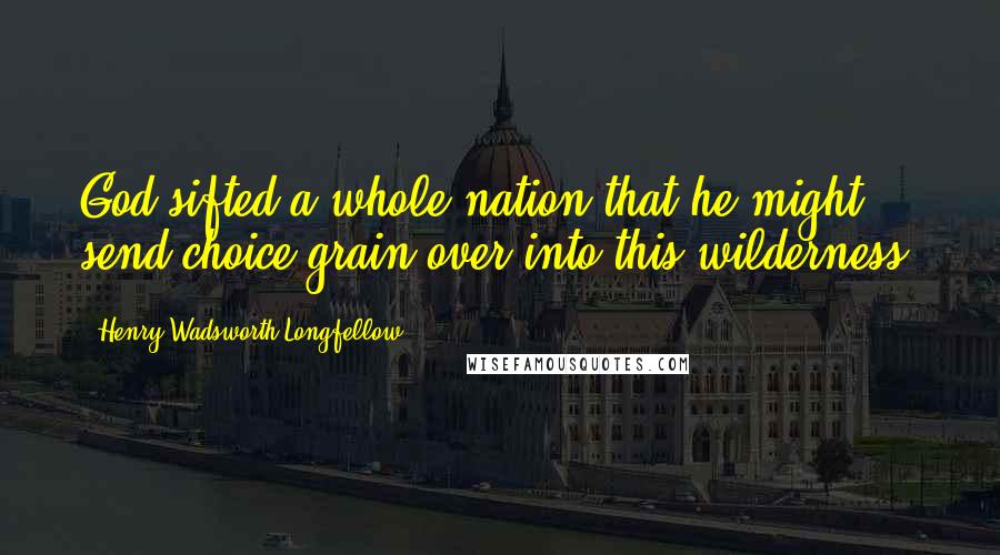 Henry Wadsworth Longfellow Quotes: God sifted a whole nation that he might send choice grain over into this wilderness.