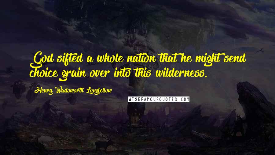 Henry Wadsworth Longfellow Quotes: God sifted a whole nation that he might send choice grain over into this wilderness.