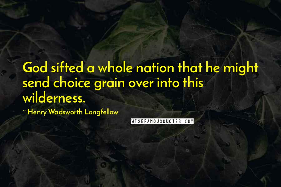 Henry Wadsworth Longfellow Quotes: God sifted a whole nation that he might send choice grain over into this wilderness.