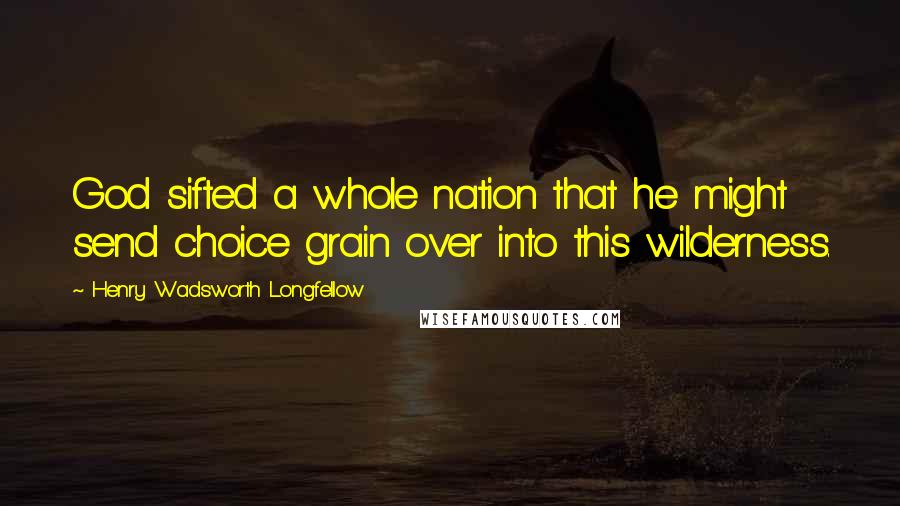 Henry Wadsworth Longfellow Quotes: God sifted a whole nation that he might send choice grain over into this wilderness.