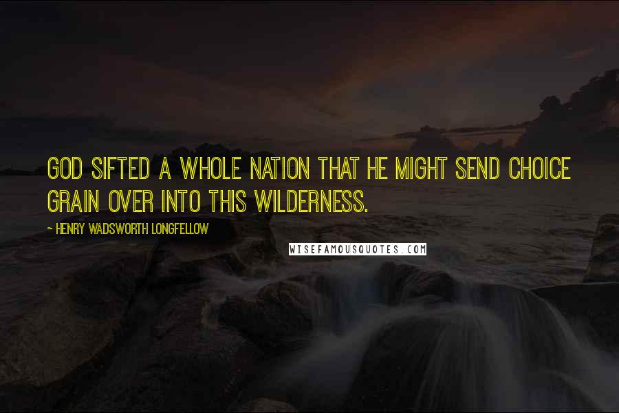 Henry Wadsworth Longfellow Quotes: God sifted a whole nation that he might send choice grain over into this wilderness.