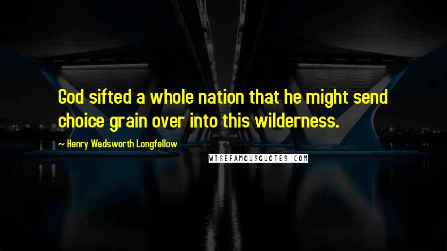 Henry Wadsworth Longfellow Quotes: God sifted a whole nation that he might send choice grain over into this wilderness.