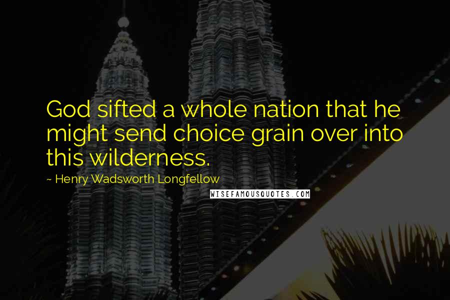 Henry Wadsworth Longfellow Quotes: God sifted a whole nation that he might send choice grain over into this wilderness.