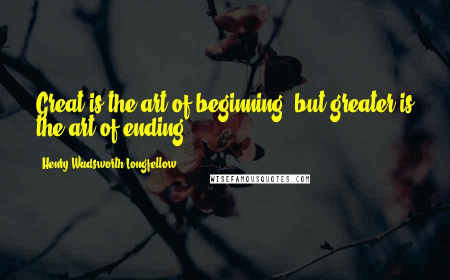 Henry Wadsworth Longfellow Quotes: Great is the art of beginning, but greater is the art of ending.