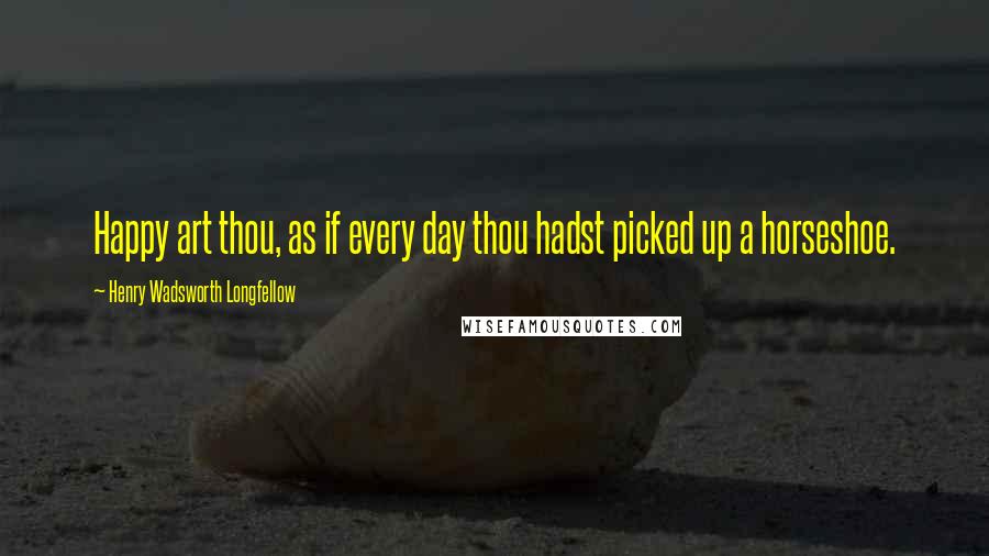 Henry Wadsworth Longfellow Quotes: Happy art thou, as if every day thou hadst picked up a horseshoe.