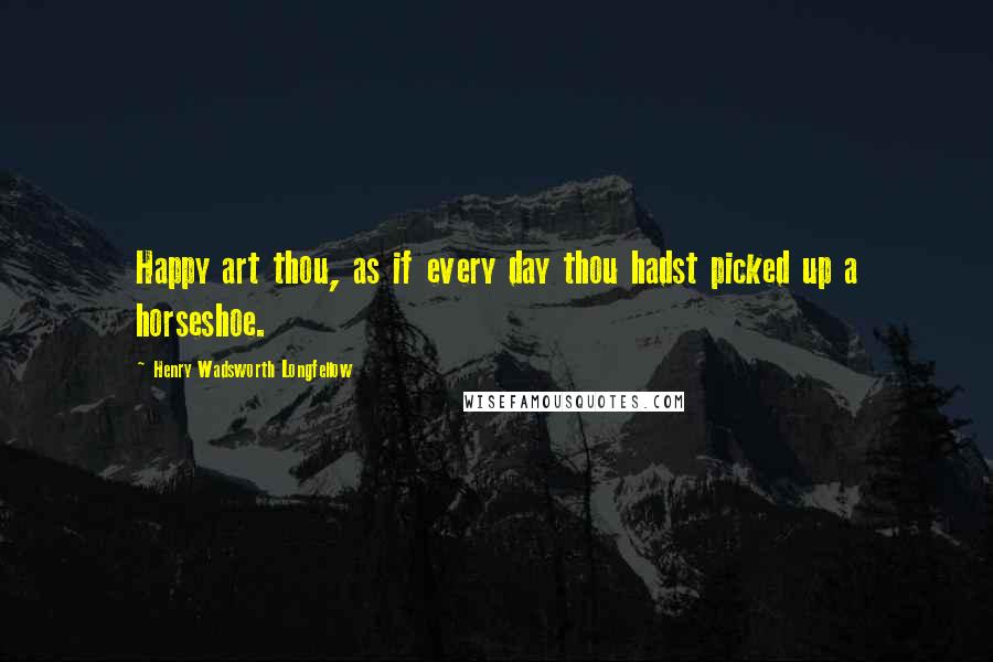 Henry Wadsworth Longfellow Quotes: Happy art thou, as if every day thou hadst picked up a horseshoe.