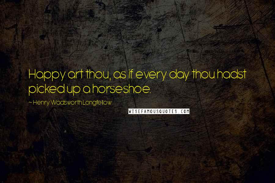 Henry Wadsworth Longfellow Quotes: Happy art thou, as if every day thou hadst picked up a horseshoe.