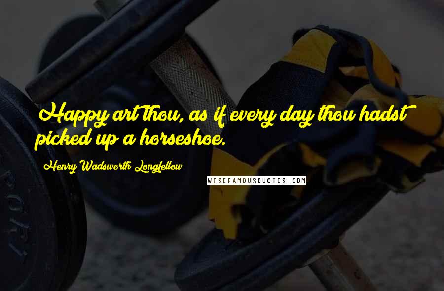 Henry Wadsworth Longfellow Quotes: Happy art thou, as if every day thou hadst picked up a horseshoe.