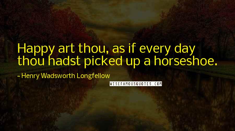 Henry Wadsworth Longfellow Quotes: Happy art thou, as if every day thou hadst picked up a horseshoe.