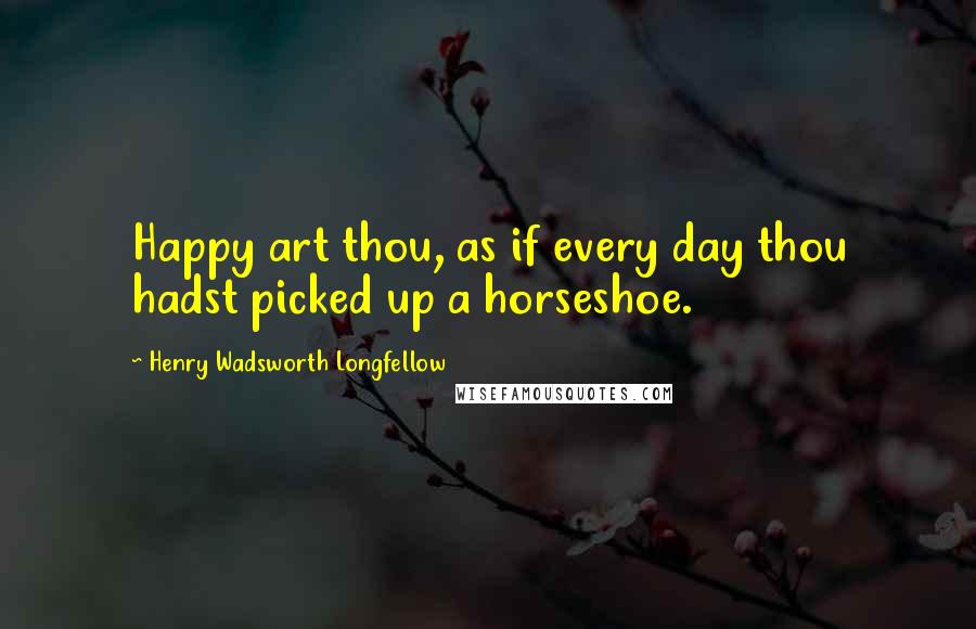 Henry Wadsworth Longfellow Quotes: Happy art thou, as if every day thou hadst picked up a horseshoe.